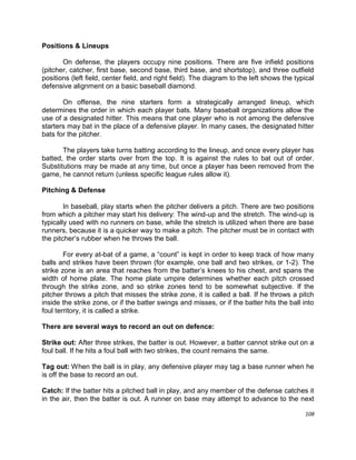 108
Positions & Lineups
On defense, the players occupy nine positions. There are five infield positions
(pitcher, catcher, first base, second base, third base, and shortstop), and three outfield
positions (left field, center field, and right field). The diagram to the left shows the typical
defensive alignment on a basic baseball diamond.
On offense, the nine starters form a strategically arranged lineup, which
determines the order in which each player bats. Many baseball organizations allow the
use of a designated hitter. This means that one player who is not among the defensive
starters may bat in the place of a defensive player. In many cases, the designated hitter
bats for the pitcher.
The players take turns batting according to the lineup, and once every player has
batted, the order starts over from the top. It is against the rules to bat out of order.
Substitutions may be made at any time, but once a player has been removed from the
game, he cannot return (unless specific league rules allow it).
Pitching & Defense
In baseball, play starts when the pitcher delivers a pitch. There are two positions
from which a pitcher may start his delivery: The wind-up and the stretch. The wind-up is
typically used with no runners on base, while the stretch is utilized when there are base
runners, because it is a quicker way to make a pitch. The pitcher must be in contact with
the pitcher‟s rubber when he throws the ball.
For every at-bat of a game, a “count” is kept in order to keep track of how many
balls and strikes have been thrown (for example, one ball and two strikes, or 1-2). The
strike zone is an area that reaches from the batter‟s knees to his chest, and spans the
width of home plate. The home plate umpire determines whether each pitch crossed
through the strike zone, and so strike zones tend to be somewhat subjective. If the
pitcher throws a pitch that misses the strike zone, it is called a ball. If he throws a pitch
inside the strike zone, or if the batter swings and misses, or if the batter hits the ball into
foul territory, it is called a strike.
There are several ways to record an out on defence:
Strike out: After three strikes, the batter is out. However, a batter cannot strike out on a
foul ball. If he hits a foul ball with two strikes, the count remains the same.
Tag out: When the ball is in play, any defensive player may tag a base runner when he
is off the base to record an out.
Catch: If the batter hits a pitched ball in play, and any member of the defense catches it
in the air, then the batter is out. A runner on base may attempt to advance to the next
 