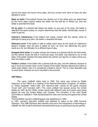 110
around the bases and touch home plate, and any runners who were on base are also
allowed to score.
Base on balls: If the pitcher throws four pitches out of the strike zone (as determined
by the home plate umpire) before the batter hits the ball fair or strikes out, then the
batter is awarded first base.
Hit by pitch: If a pitched ball strikes the batter on any part of his body, the batter is
awarded first base (unless an umpire determines that the batter intentionally moved in
order to get hit).
Catcher’s interference: If the batter‟s bat makes contact with the catcher while he
attempts to swing at a pitch, the batter is awarded first base.
Defensive error: If the batter is able to safely reach base as the result of a defensive
player‟s mistake, then the play is called an error. An error has effectively the same
result as a hit, but officially it is a different type of play.
Dropped third strike: If a batter swings and misses at a pitched ball for the third strike,
but the catcher drops the ball or it bounces away, the batter may attempt to run to first
base. If the batter reaches first base before the catcher can tag him or make a force-out,
then the batter is safe.
Fielder’s choice: If the batter hits a pitched ball into play, and the defense chooses to
tag or force-out another base runner instead of the batter (thereby allowing the batter to
reach base safely), then it is considered a fielder‟s choice. This is a less desirable way
to reach base, because an out is recorded in the process.
SOFTBALL
The name "softball" dates back to 1926. The name was coined by Walter
Hakanson of the YMCA at a meeting of the National Recreation Congress. (In addition
to "indoor baseball", "kitten ball", and "diamond ball", names for the game included
"mush ball", and "pumpkin ball".) The name softball had spread across the United
States by 1930. By the 1930s, similar sports with different rules and names were being
played all over the United States and Canada. The formation of the Joint Rules
Committee on Softball in 1934 standardized the rules and naming throughout the United
States..
The first British women's softball league was established in 1952.
In 1991, women's fast-pitch softball was selected to debut at the 1996 Summer
Olympics. The 1996 Olympics also marked a key era in the introduction of technology in
softball; the IOC funded a landmark biomechanical study on pitching during the games.
 