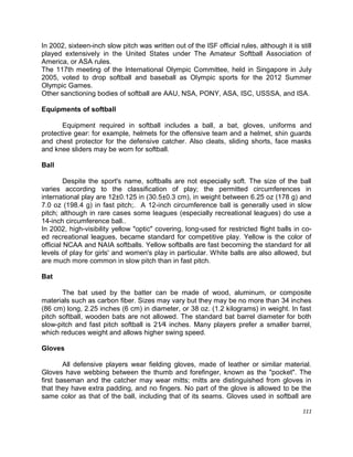 111
In 2002, sixteen-inch slow pitch was written out of the ISF official rules, although it is still
played extensively in the United States under The Amateur Softball Association of
America, or ASA rules.
The 117th meeting of the International Olympic Committee, held in Singapore in July
2005, voted to drop softball and baseball as Olympic sports for the 2012 Summer
Olympic Games.
Other sanctioning bodies of softball are AAU, NSA, PONY, ASA, ISC, USSSA, and ISA.
Equipments of softball
Equipment required in softball includes a ball, a bat, gloves, uniforms and
protective gear: for example, helmets for the offensive team and a helmet, shin guards
and chest protector for the defensive catcher. Also cleats, sliding shorts, face masks
and knee sliders may be worn for softball.
Ball
Despite the sport's name, softballs are not especially soft. The size of the ball
varies according to the classification of play; the permitted circumferences in
international play are 12±0.125 in (30.5±0.3 cm), in weight between 6.25 oz (178 g) and
7.0 oz (198.4 g) in fast pitch;. A 12-inch circumference ball is generally used in slow
pitch; although in rare cases some leagues (especially recreational leagues) do use a
14-inch circumference ball..
In 2002, high-visibility yellow "optic" covering, long-used for restricted flight balls in co-
ed recreational leagues, became standard for competitive play. Yellow is the color of
official NCAA and NAIA softballs. Yellow softballs are fast becoming the standard for all
levels of play for girls' and women's play in particular. White balls are also allowed, but
are much more common in slow pitch than in fast pitch.
Bat
The bat used by the batter can be made of wood, aluminum, or composite
materials such as carbon fiber. Sizes may vary but they may be no more than 34 inches
(86 cm) long, 2.25 inches (6 cm) in diameter, or 38 oz. (1.2 kilograms) in weight. In fast
pitch softball, wooden bats are not allowed. The standard bat barrel diameter for both
slow-pitch and fast pitch softball is 21∕4 inches. Many players prefer a smaller barrel,
which reduces weight and allows higher swing speed.
Gloves
All defensive players wear fielding gloves, made of leather or similar material.
Gloves have webbing between the thumb and forefinger, known as the "pocket". The
first baseman and the catcher may wear mitts; mitts are distinguished from gloves in
that they have extra padding, and no fingers. No part of the glove is allowed to be the
same color as that of the ball, including that of its seams. Gloves used in softball are
 