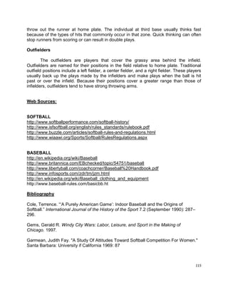 115
throw out the runner at home plate. The individual at third base usually thinks fast
because of the types of hits that commonly occur in that zone. Quick thinking can often
stop runners from scoring or can result in double plays.
Outfielders
The outfielders are players that cover the grassy area behind the infield.
Outfielders are named for their positions in the field relative to home plate. Traditional
outfield positions include a left fielder, a center fielder, and a right fielder. These players
usually back up the plays made by the infielders and make plays when the ball is hit
past or over the infield. Because their positions cover a greater range than those of
infielders, outfielders tend to have strong throwing arms.
Web Sources:
SOFTBALL
http://www.softballperformance.com/softball-history/
http://www.isfsoftball.org/english/rules_standards/rulebook.pdf
http://www.buzzle.com/articles/softball-rules-and-regulations.html
http://www.wiaawi.org/Sports/Softball/RulesRegulations.aspx
BASEBALL
http://en.wikipedia.org/wiki/Baseball
http://www.britannica.com/EBchecked/topic/54751/baseball
http://www.libertyball.com/coachcorner/Baseball%20Handbook.pdf
http://www.infosports.com/zdr/tm/jzm.html
http://en.wikipedia.org/wiki/Baseball_clothing_and_equipment
http://www.baseball-rules.com/basicbb.ht
Bibliography
Cole, Terrence. “„A Purely American Game‟: Indoor Baseball and the Origins of
Softball.” International Journal of the History of the Sport 7.2 (September 1990): 287–
296.
Gems, Gerald R. Windy City Wars: Labor, Leisure, and Sport in the Making of
Chicago. 1997.
Garmean, Judith Fay. "A Study Of Attitudes Toward Softball Competition For Women."
Santa Barbara: University if California 1969: 87
 