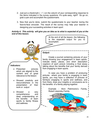 79
2. Just put a checkmark (  ) on the colunm of your corresponding response to
the items indicated in the survey questions. It‟s quite easy, right? So go on,
grab a pen and accomplish the questionnaire.
3. Now that you‟re done, submit the questionnaire to your teacher during the
face-to-face encouter. The result of the survey may help your teacher in
designing your succeeding activities in team sport
Activity 4. This activity will give you an idea as to what is expected of you at the
end of this lesson.
Output:
Create a journal containing pictures of your
family showing your engagement in team sports.
Indicate dates, places, and short description
(caption) of each picture including a final essay
talking about the benefits that your family derived
from engaging in team sports.
In case you have a problem of producing
pictures where your family is engaging in team
sports, you may have a collection of pictures of
family(s) engaging in sports and wellness, and
from there, draw your insights or conclusions as to
the benefits of a family playing together.
.
Example : Alvin Patrimonio‟s Family,
Robert Jaworsky Family
Indicators:
 Presented pictures
which are aligned to the
content and of great
relevance to the lesson
 Showed creativity and
resourcefulness in the
presentation of their
work or output
 Showed a very
comprehensive and
deep understanding on
the benefits of team
sports to family fitness
and wellness
At the end of all the lesson, the following
is the expected output for you to
accomplish:
 