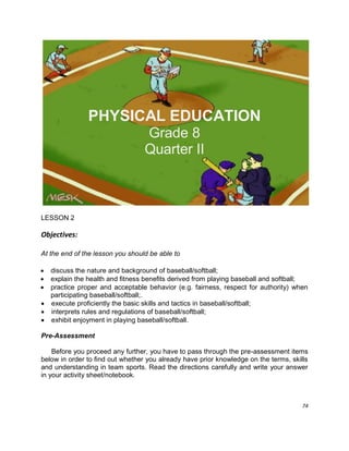 74
PHYSICAL EDUCATION
Grade 8
Quarter II
LESSON 2
Objectives:
At the end of the lesson you should be able to
 discuss the nature and background of baseball/softball;
 explain the health and fitness benefits derived from playing baseball and softball;
 practice proper and acceptable behavior (e.g. fairness, respect for authority) when
participating baseball/softball;.
 execute proficiently the basic skills and tactics in baseball/softball;
 interprets rules and regulations of baseball/softball;
 exhibit enjoyment in playing baseball/softball.
Pre-Assessment
Before you proceed any further, you have to pass through the pre-assessment items
below in order to find out whether you already have prior knowledge on the terms, skills
and understanding in team sports. Read the directions carefully and write your answer
in your activity sheet/notebook.
 