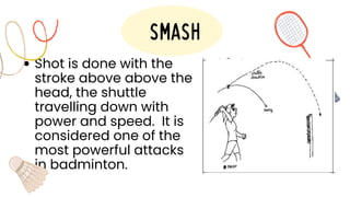 Shot is done with the
stroke above above the
head, the shuttle
travelling down with
power and speed. It is
considered one of the
most powerful attacks
in badminton.
smash
 