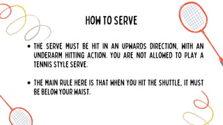the serve must be hit in an upwards direction, with an
underarm hitting action. you are not allowed to play a
tennisstyleserve.
The main rule here is that when you hit the shuttle, it must
bebelowyourwaist.
Howtoserve
 
