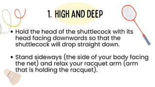 Hold the head of the shuttlecock with its
head facing downwards so that the
shuttlecock will drop straight down.
Stand sideways (the side of your body facing
the net) and relax your racquet arm (arm
that is holding the racquet).
Highanddeep
1.
 