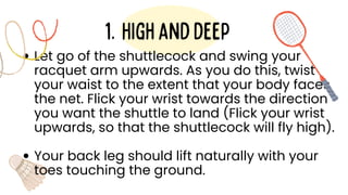 Let go of the shuttlecock and swing your
racquet arm upwards. As you do this, twist
your waist to the extent that your body faces
the net. Flick your wrist towards the direction
you want the shuttle to land (Flick your wrist
upwards, so that the shuttlecock will fly high).
Your back leg should lift naturally with your
toes touching the ground.
Highanddeep
1.
 