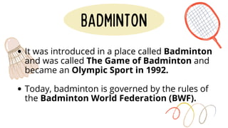 BADMINTON
It was introduced in a place called Badminton
and was called The Game of Badminton and
became an Olympic Sport in 1992.
Today, badminton is governed by the rules of
the Badminton World Federation (BWF).
 
