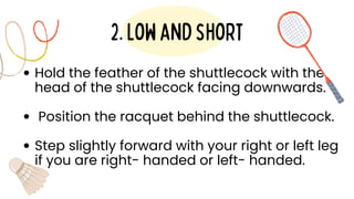 Hold the feather of the shuttlecock with the
head of the shuttlecock facing downwards.
Position the racquet behind the shuttlecock.
Step slightly forward with your right or left leg
if you are right- handed or left- handed.
2.lowandshort
 