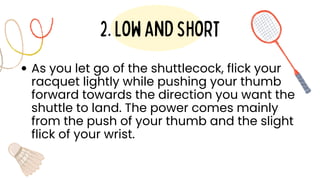 As you let go of the shuttlecock, flick your
racquet lightly while pushing your thumb
forward towards the direction you want the
shuttle to land. The power comes mainly
from the push of your thumb and the slight
flick of your wrist.
2.lowandshort
 