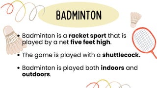 BADMINTON
Badminton is a racket sport that is
played by a net five feet high.
The game is played with a shuttlecock.
Badminton is played both indoors and
outdoors.
 