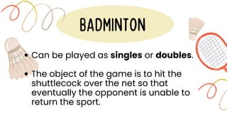 BADMINTON
Can be played as singles or doubles.
The object of the game is to hit the
shuttlecock over the net so that
eventually the opponent is unable to
return the sport.
 