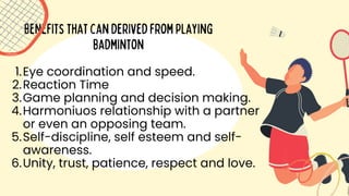Benefitsthatcanderivedfromplaying
badminton
Eye coordination and speed.
Reaction Time
Game planning and decision making.
Harmoniuos relationship with a partner
or even an opposing team.
Self-discipline, self esteem and self-
awareness.
Unity, trust, patience, respect and love.
1.
2.
3.
4.
5.
6.
 