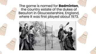 The game is named for Badminton,
the country estate of the dukes of
Beaufort in Gloucestershire, England,
where it was first played about 1973.
 