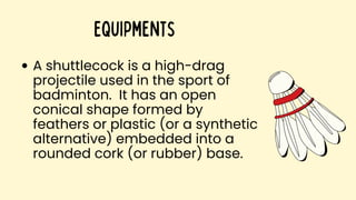 A shuttlecock is a high-drag
projectile used in the sport of
badminton. It has an open
conical shape formed by
feathers or plastic (or a synthetic
alternative) embedded into a
rounded cork (or rubber) base.
Equipments
 