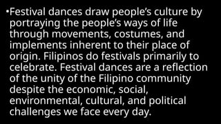 •Festival dances draw people’s culture by
portraying the people’s ways of life
through movements, costumes, and
implements inherent to their place of
origin. Filipinos do festivals primarily to
celebrate. Festival dances are a reflection
of the unity of the Filipino community
despite the economic, social,
environmental, cultural, and political
challenges we face every day.
 