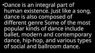 •Dance is an integral part of
human existence. Just like a song,
dance is also composed of
different genre Some of the most
popular kinds of dance include
ballet, modern and contemporary
dance, hip-hop, and various types
of social and ballroom dance.
 