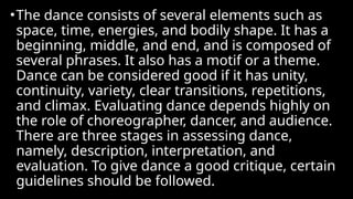 •The dance consists of several elements such as
space, time, energies, and bodily shape. It has a
beginning, middle, and end, and is composed of
several phrases. It also has a motif or a theme.
Dance can be considered good if it has unity,
continuity, variety, clear transitions, repetitions,
and climax. Evaluating dance depends highly on
the role of choreographer, dancer, and audience.
There are three stages in assessing dance,
namely, description, interpretation, and
evaluation. To give dance a good critique, certain
guidelines should be followed.
 