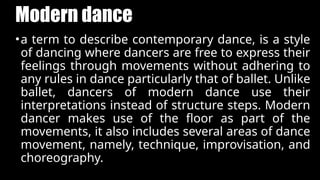 Modern dance
•a term to describe contemporary dance, is a style
of dancing where dancers are free to express their
feelings through movements without adhering to
any rules in dance particularly that of ballet. Unlike
ballet, dancers of modern dance use their
interpretations instead of structure steps. Modern
dancer makes use of the floor as part of the
movements, it also includes several areas of dance
movement, namely, technique, improvisation, and
choreography.
 