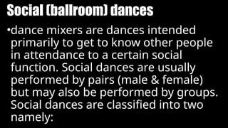 Social (ballroom) dances
•dance mixers are dances intended
primarily to get to know other people
in attendance to a certain social
function. Social dances are usually
performed by pairs (male & female)
but may also be performed by groups.
Social dances are classified into two
namely:
 