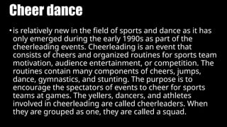 Cheer dance
•is relatively new in the field of sports and dance as it has
only emerged during the early 1990s as part of the
cheerleading events. Cheerleading is an event that
consists of cheers and organized routines for sports team
motivation, audience entertainment, or competition. The
routines contain many components of cheers, jumps,
dance, gymnastics, and stunting. The purpose is to
encourage the spectators of events to cheer for sports
teams at games. The yellers, dancers, and athletes
involved in cheerleading are called cheerleaders. When
they are grouped as one, they are called a squad.
 