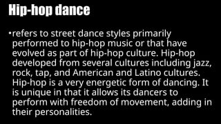 Hip-hop dance
•refers to street dance styles primarily
performed to hip-hop music or that have
evolved as part of hip-hop culture. Hip-hop
developed from several cultures including jazz,
rock, tap, and American and Latino cultures.
Hip-hop is a very energetic form of dancing. It
is unique in that it allows its dancers to
perform with freedom of movement, adding in
their personalities.
 