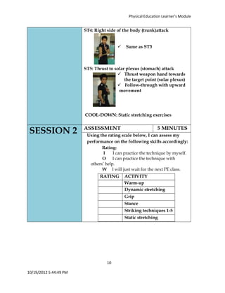 Physical Education Learner’s Module
10
10/19/2012 5:44:49 PM
ST4: Right side of the body (trunk)attack
 Same as ST3
ST5: Thrust to solar plexus (stomach) attack
 Thrust weapon hand towards
the target point (solar plexus)
 Follow-through with upward
movement
COOL-DOWN: Static stretching exercises
SESSION 2 ASSESSMENT 5 MINUTES
Using the rating scale below, I can assess my
performance on the following skills accordingly:
Rating:
I I can practice the technique by myself.
O I can practice the technique with
others’ help.
W I will just wait for the next PE class.
RATING ACTIVITY
Warm-up
Dynamic stretching
Grip
Stance
Striking techniques 1-5
Static stretching
 