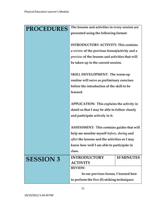 Physical Education Learner’s Module
11
10/19/2012 5:44:49 PM
SESSION 3 INTRODUCTORY
ACTIVITY
10 MINUTES
REVIEW:
In our previous lesson, I learned how
to perform the five (5) striking techniques:
PROCEDURES The lessons and activities in every session are
presented using the following format:
INTRODUCTORY ACTIVITY: This contains
a review of the previous lesson/activity and a
preview of the lessons and activities that will
be taken up in the current session.
SKILL DEVELOPMENT: The warm-up
routine will serve as preliminary exercises
before the introduction of the skill to be
learned.
APPLICATION: This explains the activity in
detail so that I may be able to follow closely
and participate actively in it.
ASSESSMENT: This contains guides that will
help me monitor myself before, during and
after the lessons and the activities so I may
know how well I am able to participate in
class.
 