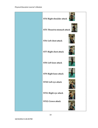Physical Education Learner’s Module
19
10/19/2012 5:44:49 PM
ST4: Right shoulder attack
ST5: Thrust-to-stomach attack
ST6: Left chest attack
ST7: Right chest attack
ST8: Left knee attack
ST9: Right knee attack
ST10: Left eye attack
ST11: Right eye attack
ST12: Crown attack
 