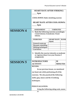 Physical Education Learner’s Module
20
10/19/2012 5:44:49 PM
HEART RATE AFTER STRIKING:
_____ bpm
COOL-DOWN: Static stretching exercise
HEART RATE AFTER COOL-DOWN:
_____ bpm
SESSION 4 ASSESSMENT 5 MINUTES
1. Rank the following exercises accordingly:
1-most intense; 2-moderate; 3-least
intense.
EXERCISES HEART RATE
(bpm)
RANK INTENSITY
General warm-up
Dynamic stretching
Striking techniques
Cool-down
2. Identify the exercise intensity as moderate
or vigorous (base it on your Session 3
assignment).
SESSION 5 INTRODUCTORY
ACTIVITY
20
MINUTES
REVIEW:
In our previous lesson, we monitored
our heart rate while performing all of the
exercises. We also practiced the following
skills: grip, stance and the 12 striking
techniques.
PEER EVALUATION:
Using the following rating scale, assess
 