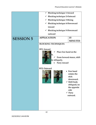 Physical Education Learner’s Module
22
10/19/2012 5:44:49 PM
 Blocking technique 1-Inward
 Blocking technique 2-Outward
 Blocking technique 3-Rising
 Blocking technique 4-Downward
inward
 Blocking technique 5-Downward
outward
SESSION 5 APPLICATION 15
MINUTES
BLOCKING TECHNIQUES:
BT1: Inward
 Place free hand on the
stick.
 From forward stance, shift
body obliquely.
 Parry inward
BT2: Outward
 Free hand
rotates the
stick
downward.
 Shift body
obliquely on
the opposite
side
 Parry
outward.
 
