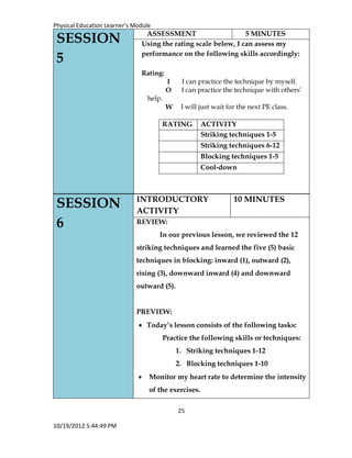 Physical Education Learner’s Module
25
10/19/2012 5:44:49 PM
SESSION
6
INTRODUCTORY
ACTIVITY
10 MINUTES
REVIEW:
In our previous lesson, we reviewed the 12
striking techniques and learned the five (5) basic
techniques in blocking: inward (1), outward (2),
rising (3), downward inward (4) and downward
outward (5).
PREVIEW:
 Today’s lesson consists of the following tasks:
Practice the following skills or techniques:
1. Striking techniques 1-12
2. Blocking techniques 1-10
 Monitor my heart rate to determine the intensity
of the exercises.
SESSION
5
ASSESSMENT 5 MINUTES
Using the rating scale below, I can assess my
performance on the following skills accordingly:
Rating:
I I can practice the technique by myself.
O I can practice the technique with others’
help.
W I will just wait for the next PE class.
RATING ACTIVITY
Striking techniques 1-5
Striking techniques 6-12
Blocking techniques 1-5
Cool-down
 