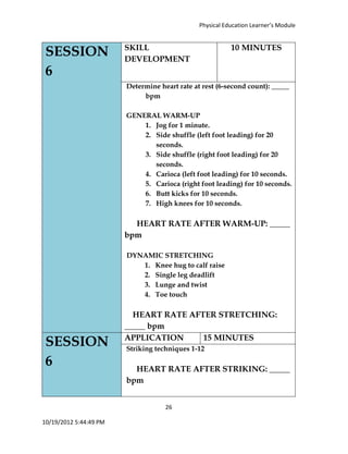 Physical Education Learner’s Module
26
10/19/2012 5:44:49 PM
SESSION
6
SKILL
DEVELOPMENT
10 MINUTES
Determine heart rate at rest (6-second count): _____
bpm
GENERAL WARM-UP
1. Jog for 1 minute.
2. Side shuffle (left foot leading) for 20
seconds.
3. Side shuffle (right foot leading) for 20
seconds.
4. Carioca (left foot leading) for 10 seconds.
5. Carioca (right foot leading) for 10 seconds.
6. Butt kicks for 10 seconds.
7. High knees for 10 seconds.
HEART RATE AFTER WARM-UP: _____
bpm
DYNAMIC STRETCHING
1. Knee hug to calf raise
2. Single leg deadlift
3. Lunge and twist
4. Toe touch
HEART RATE AFTER STRETCHING:
_____ bpm
SESSION
6
APPLICATION 15 MINUTES
Striking techniques 1-12
HEART RATE AFTER STRIKING: _____
bpm
 