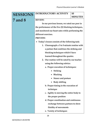 Physical Education Learner’s Module
28
10/19/2012 5:44:49 PM
SESSIONS
7 and 8
INTRODUCTORY ACTIVITY 10
MINUTES
REVIEW:
In our previous lesson, we rated our peer in
the performance of the five (5) blocking techniques,
and monitored our heart rates while performing the
different exercises.
PREVIEW:
 Today’s lesson consists of the following task:
1. Choreograph a 3 to 5-minute routine with
a partner that combines the striking and
blocking techniques which I have
learned throughout the quarter.
2. Our routine will be rated by our teacher
using the following rubrics:
a. Proper execution of techniques:
 Striking
 Blocking
 Stance and posture
 Body shifting
b. Proper timing in the execution of
technique
c. Agility in moving the entire body to
the proper position
d. Proper coordination and continuous
exchange between partners to show
fluidity of movements
e. Variety of techniques
 