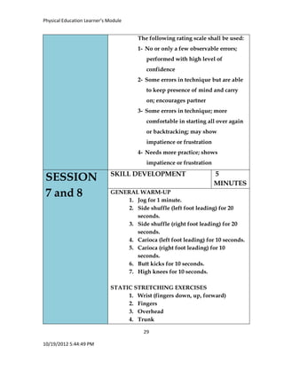 Physical Education Learner’s Module
29
10/19/2012 5:44:49 PM
The following rating scale shall be used:
1- No or only a few observable errors;
performed with high level of
confidence
2- Some errors in technique but are able
to keep presence of mind and carry
on; encourages partner
3- Some errors in technique; more
comfortable in starting all over again
or backtracking; may show
impatience or frustration
4- Needs more practice; shows
impatience or frustration
SESSION
7 and 8
SKILL DEVELOPMENT 5
MINUTES
GENERAL WARM-UP
1. Jog for 1 minute.
2. Side shuffle (left foot leading) for 20
seconds.
3. Side shuffle (right foot leading) for 20
seconds.
4. Carioca (left foot leading) for 10 seconds.
5. Carioca (right foot leading) for 10
seconds.
6. Butt kicks for 10 seconds.
7. High knees for 10 seconds.
STATIC STRETCHING EXERCISES
1. Wrist (fingers down, up, forward)
2. Fingers
3. Overhead
4. Trunk
 