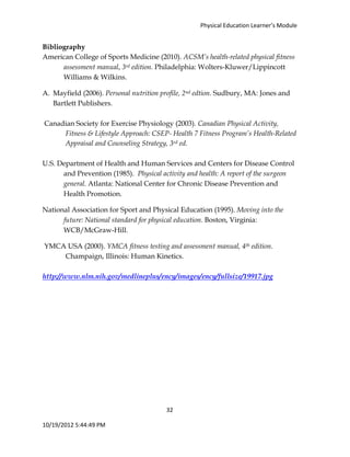 Physical Education Learner’s Module
32
10/19/2012 5:44:49 PM
Bibliography
American College of Sports Medicine (2010). ACSM’s health-related physical fitness
assessment manual, 3rd edition. Philadelphia: Wolters-Kluwer/Lippincott
Williams & Wilkins.
A. Mayfield (2006). Personal nutrition profile, 2nd edtion. Sudbury, MA: Jones and
Bartlett Publishers.
Canadian Society for Exercise Physiology (2003). Canadian Physical Activity,
Fitness & Lifestyle Approach: CSEP- Health 7 Fitness Program’s Health-Related
Appraisal and Counseling Strategy, 3rd ed.
U.S. Department of Health and Human Services and Centers for Disease Control
and Prevention (1985). Physical activity and health: A report of the surgeon
general. Atlanta: National Center for Chronic Disease Prevention and
Health Promotion.
National Association for Sport and Physical Education (1995). Moving into the
future: National standard for physical education. Boston, Virginia:
WCB/McGraw-Hill.
YMCA USA (2000). YMCA fitness testing and assessment manual, 4th edition.
Champaign, Illinois: Human Kinetics.
http://www.nlm.nih.gov/medlineplus/ency/images/ency/fullsize/19917.jpg
 