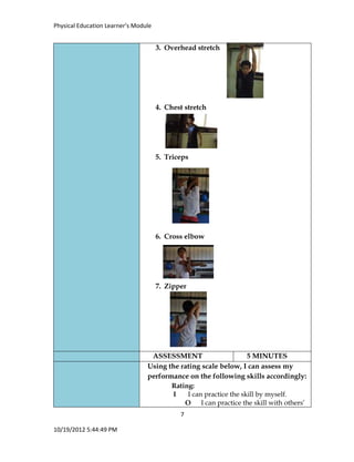 Physical Education Learner’s Module
7
10/19/2012 5:44:49 PM
3. Overhead stretch
4. Chest stretch
5. Triceps
6. Cross elbow
7. Zipper
ASSESSMENT 5 MINUTES
Using the rating scale below, I can assess my
performance on the following skills accordingly:
Rating:
I I can practice the skill by myself.
O I can practice the skill with others’
 
