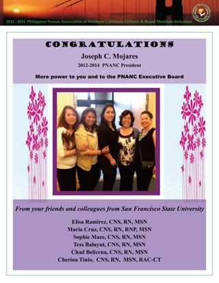 2012 ‐ 2014  Philippine Nurses Association of Northern California Officers & Board Members Induction  
From your friends and colleagues from San Francisco State University
Elisa Ramirez, CNS, RN, MSN
Maria Cruz, CNS, RN, RNP, MSN
Sophie Mace, CNS, RN, MSN
Tess Baluyut, CNS, RN, MSN
Chad Belicena, CNS, RN, MSN
Cherina Tinio, CNS, RN, MSN, RAC-CT
Congratulations
Joseph C. Mojares
2012-2014 PNANC President
More power to you and to the PNANC Executive Board
 