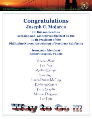 2012 ‐ 2014  Philippine Nurses Association of Northern California Officers & Board Members Induction  
CongratulationsCongratulationsCongratulations
Joseph C. MojaresJoseph C. MojaresJoseph C. Mojares
On this momentousOn this momentousOn this momentous
occasion and wishing you the best as theoccasion and wishing you the best as theoccasion and wishing you the best as the
19 th President of the19 th President of the19 th President of the
Philippine Nurses Association of Northern CaliforniaPhilippine Nurses Association of Northern CaliforniaPhilippine Nurses Association of Northern California
from your friends atfrom your friends atfrom your friends at
Kaiser Hospital, VallejoKaiser Hospital, VallejoKaiser Hospital, Vallejo
Vincent SmithVincent SmithVincent Smith
Les PriceLes PriceLes Price
Avelina EstepaAvelina EstepaAvelina Estepa
Rose AgotRose AgotRose Agot
Lanna ButlerLanna ButlerLanna Butler---McCoyMcCoyMcCoy
Kimberly RogersKimberly RogersKimberly Rogers
Terry SegelkeTerry SegelkeTerry Segelke
Marissa DinglasanMarissa DinglasanMarissa Dinglasan
Lori FritzLori FritzLori Fritz
 