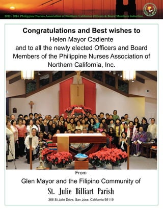 2012 ‐ 2014  Philippine Nurses Association of Northern California Officers & Board Members Induction  
Congratulations and Best wishes to
Helen Mayor Cadiente
and to all the newly elected Officers and Board
Members of the Philippine Nurses Association of
Northern California, Inc.
From
Glen Mayor and the Filipino Community of
St. Julie Billiart Parish
366 St Julie Drive, San Jose, California 95119
 