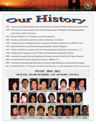 2012 ‐ 2014  Philippine Nurses Association of Northern California Officers & Board Members Induction  
PNANC 2010 - 2012
OFFICERS, BOARD MEMBERS, AND ADVISORY COUNCIL
Marife Sevilla
Daisy
Rodriguez
Josie ShaikenCherina TinioMila ViernesDiana PerezTerry SegelkeElisa RamirezMalu Cruz
Fe De JesusPureza BelzaAlicia FortalezaLydee HersheyTess EstrinTess BaluyutJoseph Mojares
Roger Bueno
Nora
Kabasares
Nelly Kabuslay Edna RodisEstrella
Manio
Carolina
de Guzman
Pete Reuben-
Calixto
Abigail
Autajay
Araceli
Antonio
- 1961: A group of pioneering Filipino nurses in San Francisco formed the Filipino Nurses Association (FNA)
- 1979: FNA became a charter member of the National Organization of Philippine Nursing Organizations
in the US (now PNA of America)
- 1981: Became PNANC, Inc. a California non-profit corporation.
- 1984: Became a professional organization with the ratification of its bylaws
- 1988: Changed its name to Philippine Nurses Association of Northern California, Inc. (PNANC, Inc.)
- 1993: Sponsored the first International Nursing Symposium, Manila, Philippines.
- 1997: PNANC and PNAA co-sponsored the First Western Regional Conference, San Francisco, CA
- 1998: Collaborated in organizing the first Filipino Nursing Student Organization (FNSA).
- 1998: Launched the annual Pasko ng Mga Bayani Christmas honoring World War II Filipino Veterans
- 2008: Hosted the PNAA Western Regional Conference, Millbrae, CA
- 2009: Launched the ongoing Sagip Kapamilya Sa America-Sagip Kababayan nursing assistant program
- 2011: Hosted the PNAA 32nd
National Convention, San Francisco, CA and celebrated it’s 50 th year of service
 