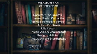 EXPONENTES DEL GENERO
EPICO
• Rosalba y Los llaveros
Autor: Emilio Carbadillo
• Agonías de nuestro tiempo
Autor: Pío Baroja
• Julio Cesar
Autor: William Shakespeare
• Romeo y Julieta
Autor: William Shakespeare
EXPONENTES DEL
GENERO EPICO
Rosalba y Los llaveros
Autor: Emilio Carbadillo
Agonías de nuestro tiempo
Autor: Pío Baroja
Julio Cesar
Autor: William Shakespeare
Romeo y Julieta
Autor: William Shakespeare
 