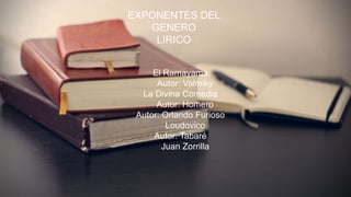 EXPONENTES DEL GENERO
LIRICO
• El Ramayama
Autor: Valmiky
• La Divina Comedia
Autor: Homero
• Autor: Orlando Furioso
Loudovico
• Autor: Tabaré
Juan Zorrilla
EXPONENTES DEL
GENERO
LIRICO
El Ramayama
Autor: Valmiky
La Divina Comedia
Autor: Homero
Autor: Orlando Furioso
Loudovico
Autor: Tabaré
Juan Zorrilla
 