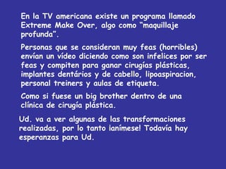 En la TV americana existe un programa llamado Extreme Make Over, algo como “maquillaje profunda”. Personas que se consideran muy feas (horribles) envían un vídeo diciendo como son infelices por ser feas y compiten para ganar cirugías plásticas, implantes dentários y de cabello, lipoaspiracion, personal treiners y aulas de etiqueta. Como si fuese un big brother dentro de una clínica de cirugía plástica. Ud. va a ver algunas de las transformaciones realizadas, por lo tanto ¡anímese! Todavía hay esperanzas para Ud. 