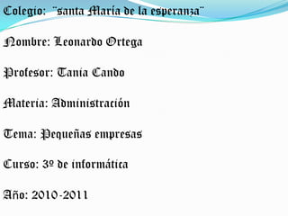 Colegio:  ¨santa María de la esperanza¨ Nombre: Leonardo Ortega Profesor: Tania Cando Materia: Administración Tema: Pequeñas empresas Curso: 3º de informática Año: 2010-2011 