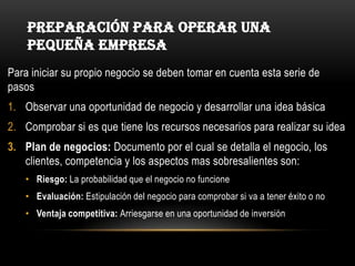 Preparación para operar una pequeña empresaPara iniciar su propio negocio se deben tomar en cuenta esta serie de pasosObservar una oportunidad de negocio y desarrollar una idea básicaComprobar si es que tiene los recursos necesarios para realizar su ideaPlan de negocios: Documento por el cual se detalla el negocio, los clientes, competencia y los aspectos mas sobresalientes son:Riesgo: La probabilidad que el negocio no funcioneEvaluación: Estipulación del negocio para comprobar si va a tener éxito o noVentaja competitiva: Arriesgarse en una oportunidad de inversión