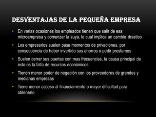 Desventajas de la pequeña empresaEn varias ocasiones los empleados tienen que salir de esa microempresa y comenzar la suya, lo cual implica un cambio drasticoLos empresarios suelen pasa momentos de privaciones, por consecuencia de haber invertido sus ahorros o pedir prestamosSuelen cerrar sus puertas con mas frecuencias, la causa principal de esto es la falta de recursos económicosTienen menor poder de negación con los proveedores de grandes y medianas empresasTiene menor acceso al financiamiento o mayor dificultad para obtenerlo