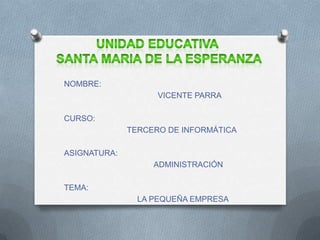 UNIDAD EDUCATIVA  SANTA MARIA DE LA ESPERANZA NOMBRE:                                VICENTE PARRA CURSO:                         TERCERO DE INFORMÁTICA ASIGNATURA:                               ADMINISTRACIÓN TEMA:                          LA PEQUEÑA EMPRESA 