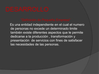 DESARROLLO“Definición de Pequeña Empresa”    Es una entidad independiente en el cual el numero de personas no excede un determinado limite también existe diferentes aspectos que le permite dedicarse a la producción , transformación y presentación  de servicios con fines de satisfacer las necesidades de las personas.
