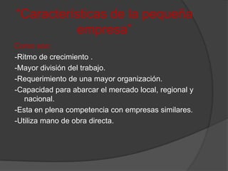 “Características de la pequeña empresa”Como son:-Ritmo de crecimiento .-Mayor división del trabajo.-Requerimiento de una mayor organización.-Capacidad para abarcar el mercado local, regional y nacional.-Esta en plena competencia con empresas similares.-Utiliza mano de obra directa.