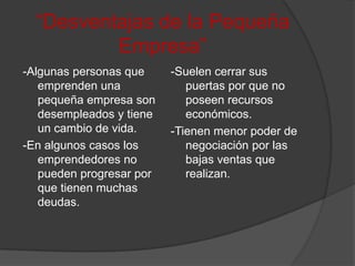 “Desventajas de la Pequeña Empresa”-Algunas personas que emprenden una pequeña empresa son desempleados y tiene un cambio de vida.-En algunos casos los emprendedores no pueden progresar por que tienen muchas deudas.-Suelen cerrar sus puertas por que no poseen recursos económicos.-Tienen menor poder de negociación por las bajas ventas que realizan.